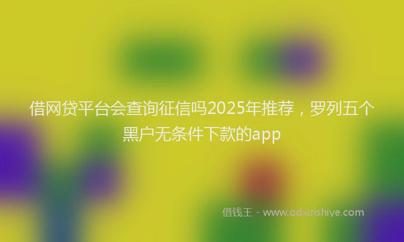 借网贷平台会查询征信吗2025年推荐，罗列五个黑户无条件下款的app