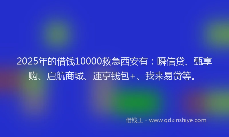 2025年的借钱10000救急西安有：瞬信贷、甄享购、启航商城、速享钱包+、我来易贷等。