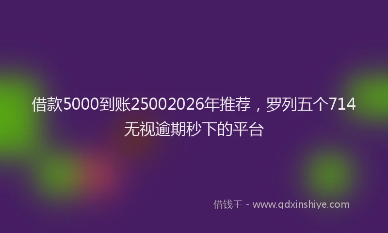 借款5000到账25002026年推荐,罗列五个714无视逾期秒下的平台