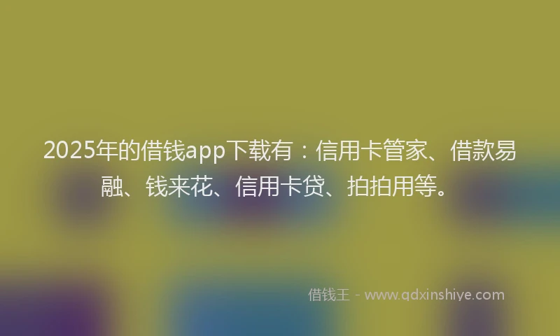 2025年的借钱app下载有：信用卡管家、借款易融、钱来花、信用卡贷、拍拍用等。