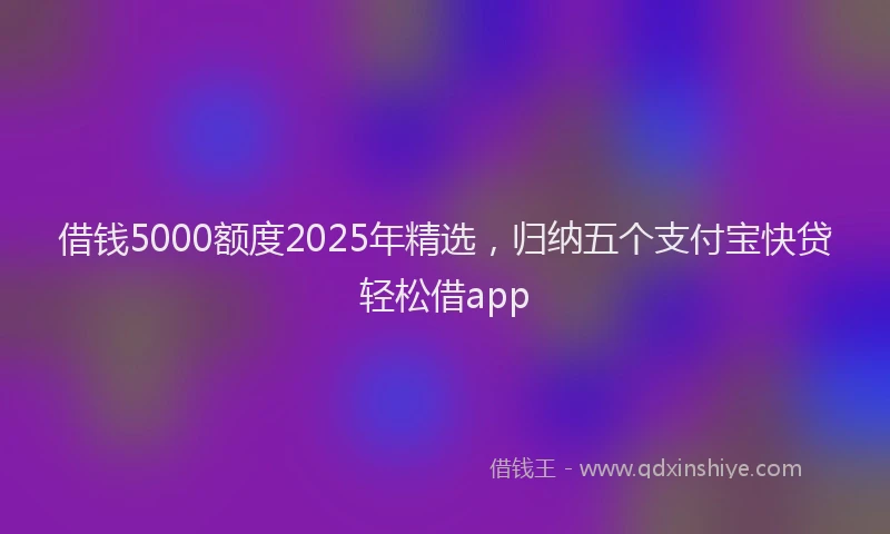 借钱5000额度2025年精选，归纳五个支付宝快贷轻松借app