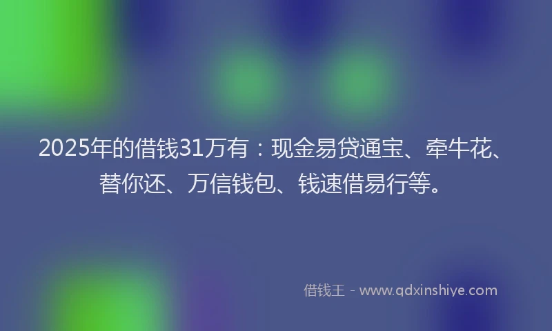 2025年的借钱31万有：现金易贷通宝、牵牛花、替你还、万信钱包、钱速借易行等。