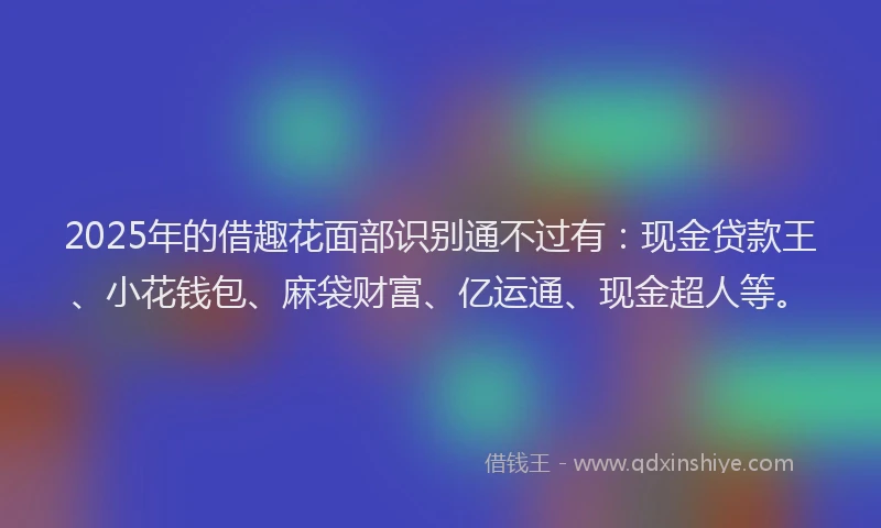 2025年的借趣花面部识别通不过有：现金贷款王、小花钱包、麻袋财富、亿运通、现金超人等。