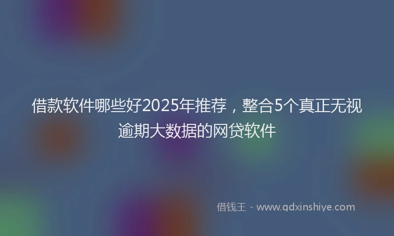 借款软件哪些好2025年推荐，整合5个真正无视逾期大数据的网贷软件