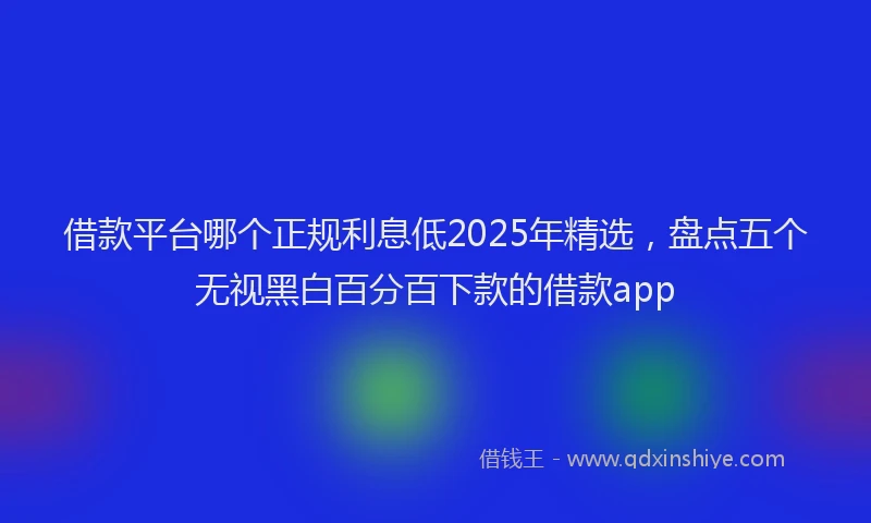借款平台哪个正规利息低2025年精选，盘点五个无视黑白百分百下款的借款app