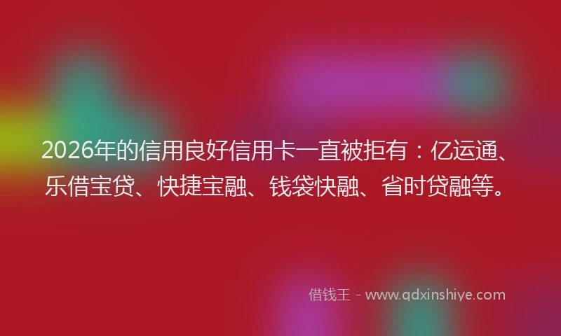2026年的信用良好信用卡一直被拒有：亿运通、乐借宝贷、快捷宝融、钱袋快融、省时贷融等。
