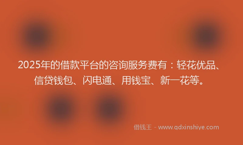 2025年的借款平台的咨询服务费有：轻花优品、信贷钱包、闪电通、用钱宝、新一花等。