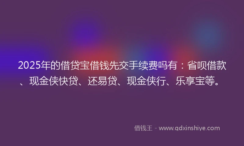 2025年的借贷宝借钱先交手续费吗有：省呗借款、现金侠快贷、还易贷、现金侠行、乐享宝等。
