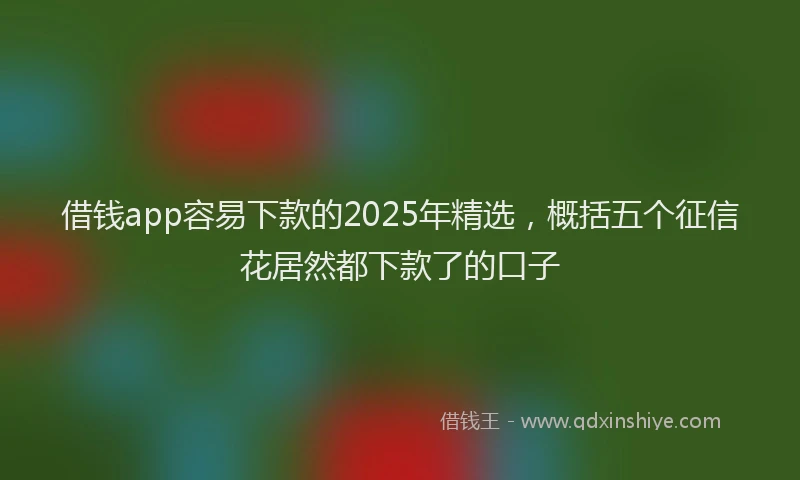 借钱app容易下款的2025年精选，概括五个征信花居然都下款了的口子