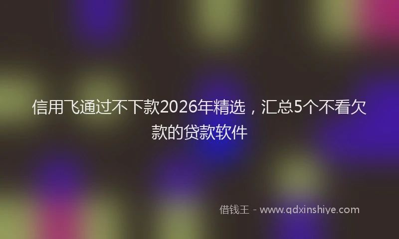 信用飞通过不下款2026年精选，汇总5个不看欠款的贷款软件