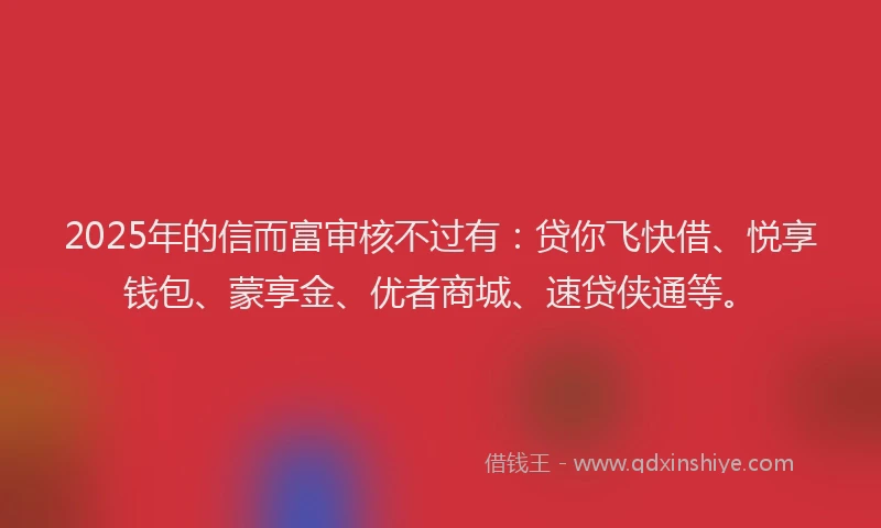 2025年的信而富审核不过有：贷你飞快借、悦享钱包、蒙享金、优者商城、速贷侠通等。
