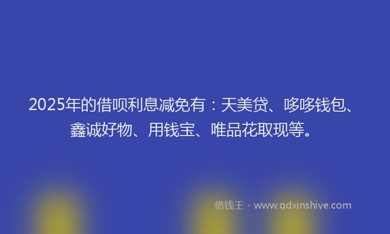 2025年的借呗利息减免有：天美贷、哆哆钱包、鑫诚好物、用钱宝、唯品花取现等。