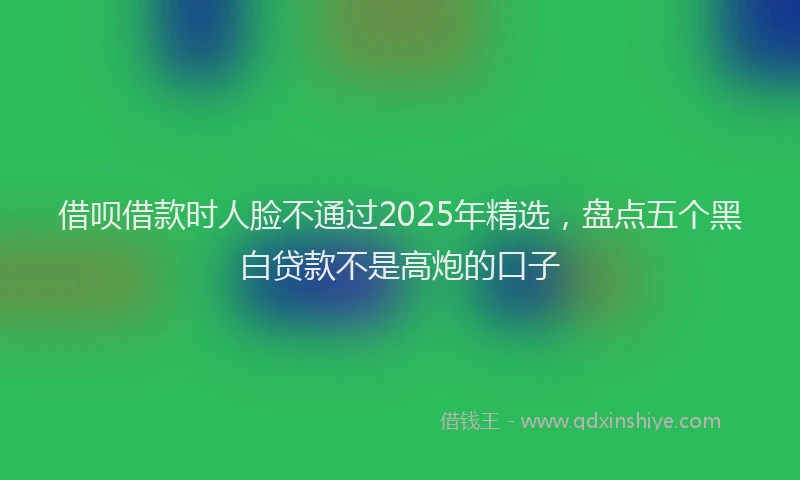 借呗借款时人脸不通过2025年精选，盘点五个黑白贷款不是高炮的口子