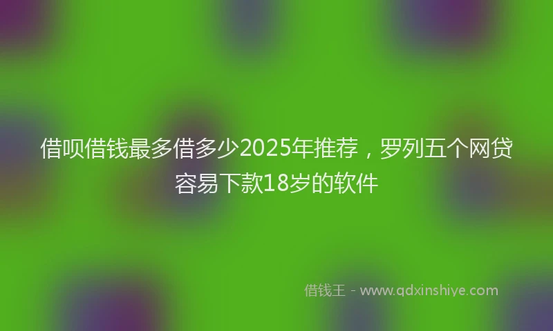 借呗借钱最多借多少2025年推荐,罗列五个网贷容易下款18岁的软件