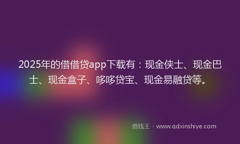 2025年的借借贷app下载有:现金侠士、现金巴士、现金盒子、哆哆贷宝、现金易融贷等。