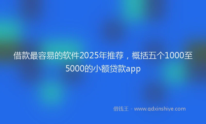 借款最容易的软件2025年推荐,概括五个1000至5000的小额贷款app