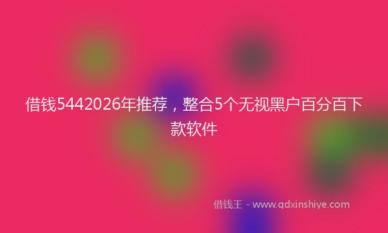 借钱5442026年推荐，整合5个无视黑户百分百下款软件