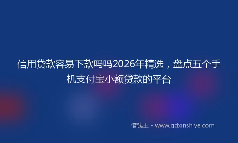 信用贷款容易下款吗吗2026年精选，盘点五个手机支付宝小额贷款的平台