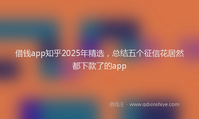 借钱app知乎2025年精选,总结五个征信花居然都下款了的app