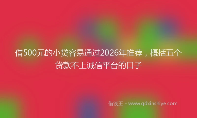 借500元的小贷容易通过2026年推荐，概括五个贷款不上诚信平台的口子