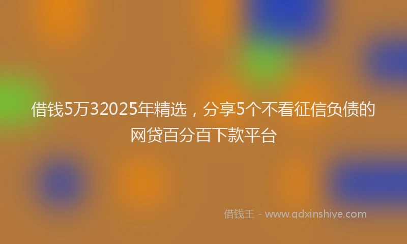 借钱5万32025年精选，分享5个不看征信负债的网贷百分百下款平台