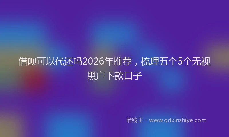 借呗可以代还吗2026年推荐，梳理五个5个无视黑户下款口子
