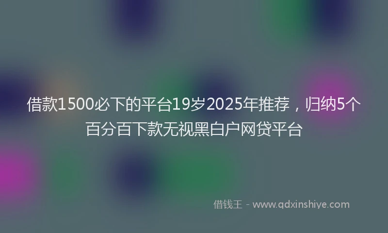 借款1500必下的平台19岁2025年推荐，归纳5个百分百下款无视黑白户网贷平台