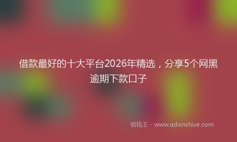 借款最好的十大平台2026年精选,分享5个网黑逾期下款口子