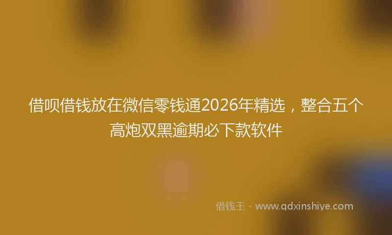 借呗借钱放在微信零钱通2026年精选，整合五个高炮双黑逾期必下款软件