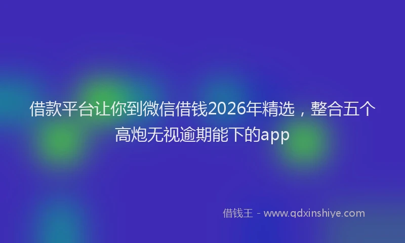 借款平台让你到微信借钱2026年精选，整合五个高炮无视逾期能下的app