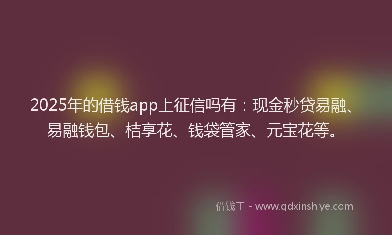 2025年的借钱app上征信吗有：现金秒贷易融、易融钱包、桔享花、钱袋管家、元宝花等。