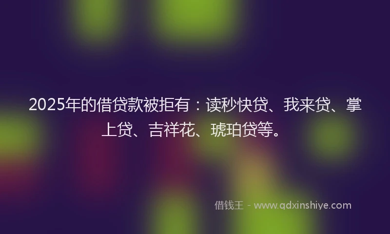2025年的借贷款被拒有：读秒快贷、我来贷、掌上贷、吉祥花、琥珀贷等。