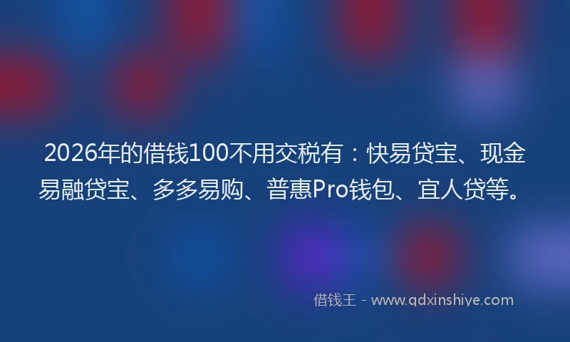 2026年的借钱100不用交税有：快易贷宝、现金易融贷宝、多多易购、普惠Pro钱包、宜人贷等。