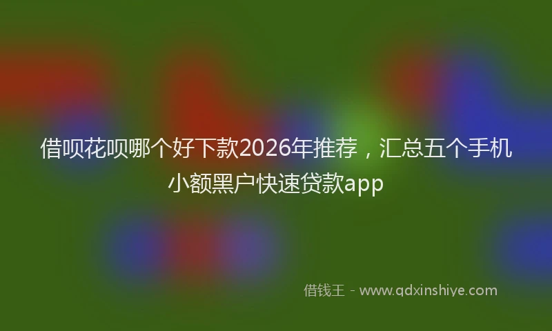 借呗花呗哪个好下款2026年推荐，汇总五个手机小额黑户快速贷款app