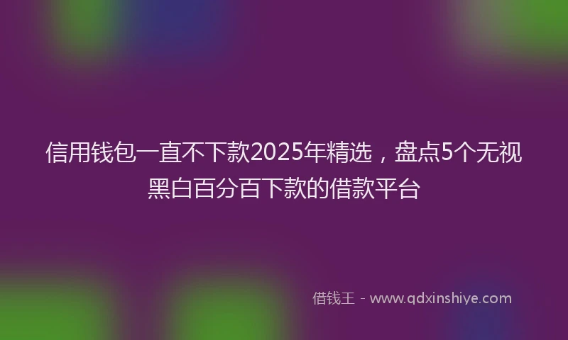 信用钱包一直不下款2025年精选，盘点5个无视黑白百分百下款的借款平台