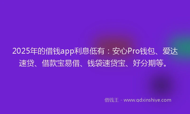 2025年的借钱app利息低有：安心Pro钱包、爱达速贷、借款宝易借、钱袋速贷宝、好分期等。