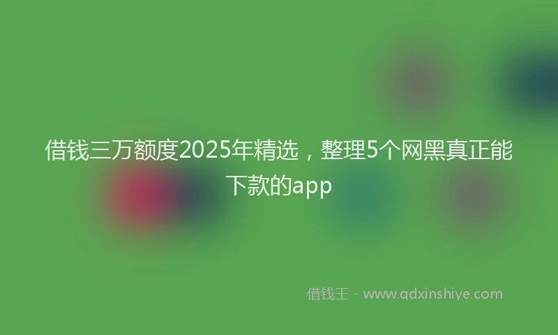 借钱三万额度2025年精选,整理5个网黑真正能下款的app