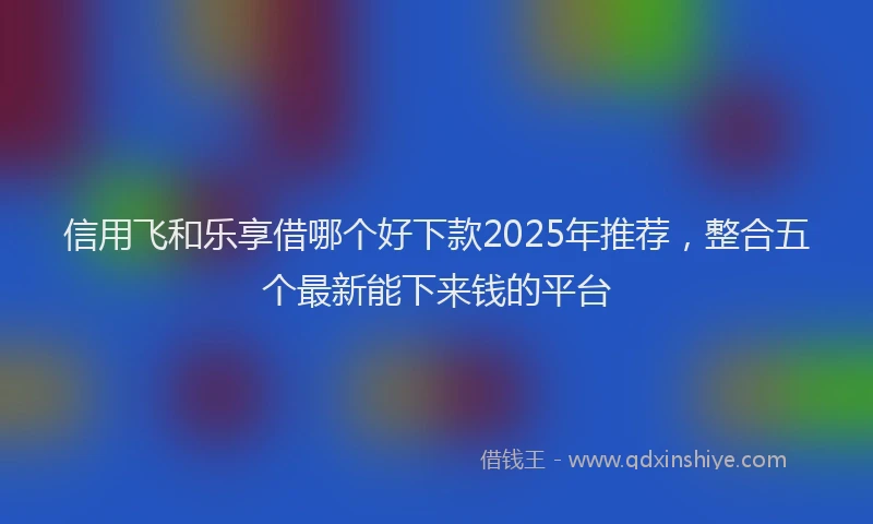 信用飞和乐享借哪个好下款2025年推荐，整合五个最新能下来钱的平台