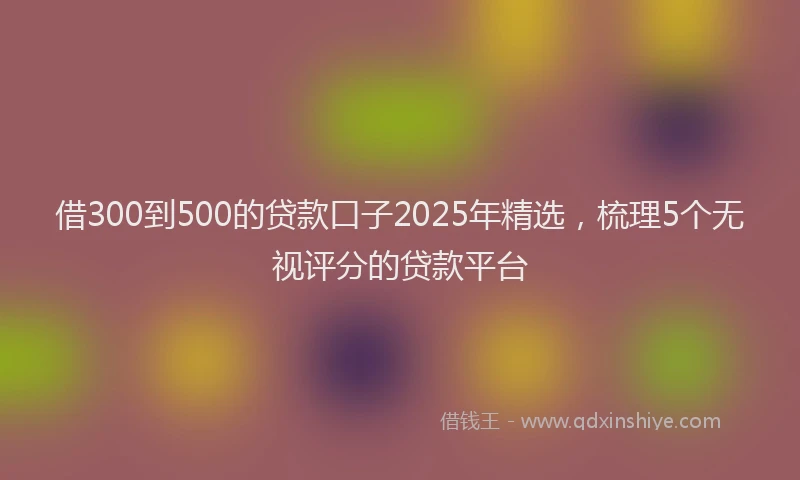 借300到500的贷款口子2025年精选,梳理5个无视评分的贷款平台