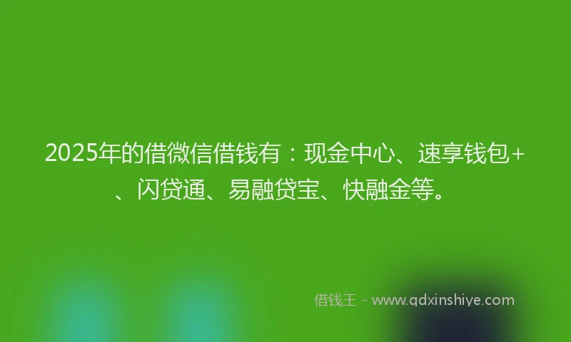 2025年的借微信借钱有:现金中心、速享钱包+、闪贷通、易融贷宝、快融金等。