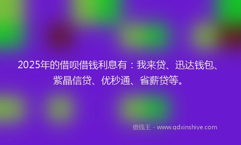 2025年的借呗借钱利息有：我来贷、迅达钱包、紫晶信贷、优秒通、省薪贷等。