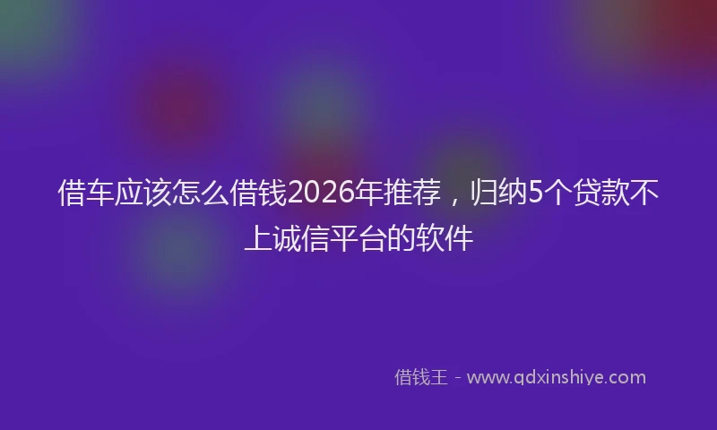 借车应该怎么借钱2026年推荐，归纳5个贷款不上诚信平台的软件