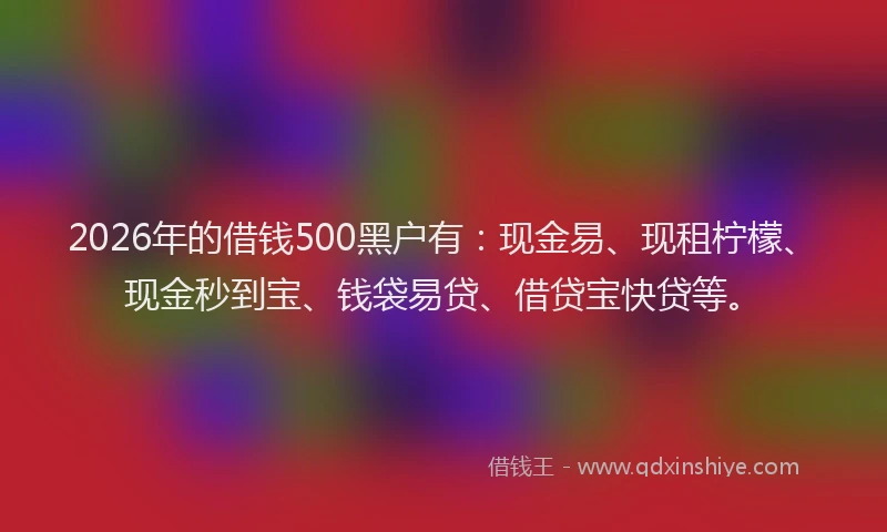 2026年的借钱500黑户有:现金易、现租柠檬、现金秒到宝、钱袋易贷、借贷宝快贷等。