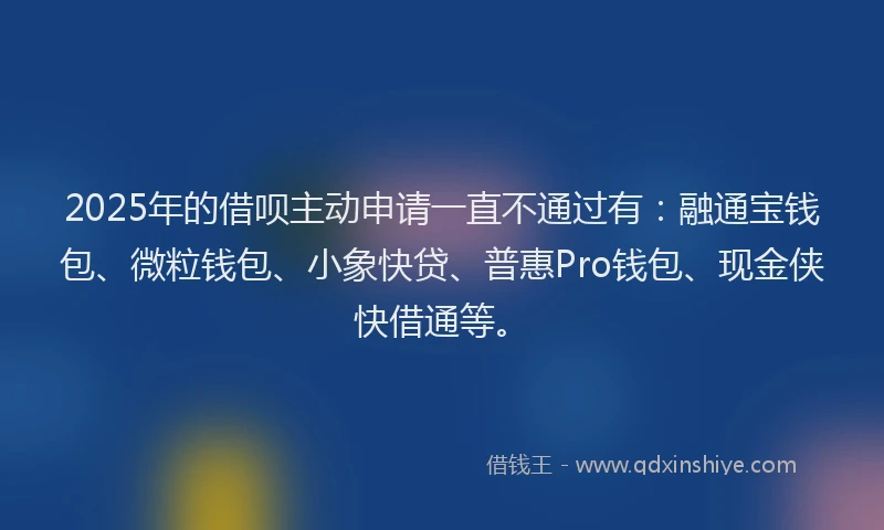 2025年的借呗主动申请一直不通过有：融通宝钱包、微粒钱包、小象快贷、普惠Pro钱包、现金侠快借通等。