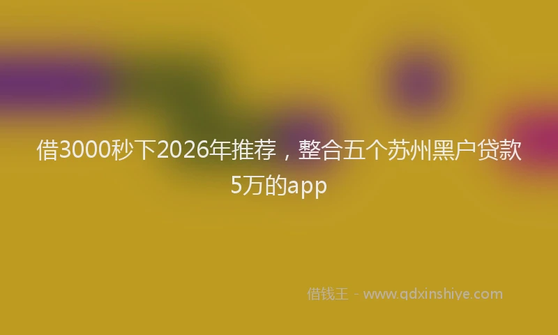 借3000秒下2026年推荐,整合五个苏州黑户贷款5万的app