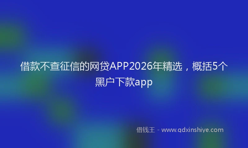 借款不查征信的网贷APP2026年精选，概括5个黑户下款app