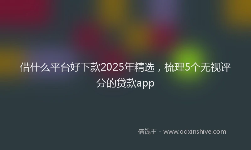借什么平台好下款2025年精选,梳理5个无视评分的贷款app