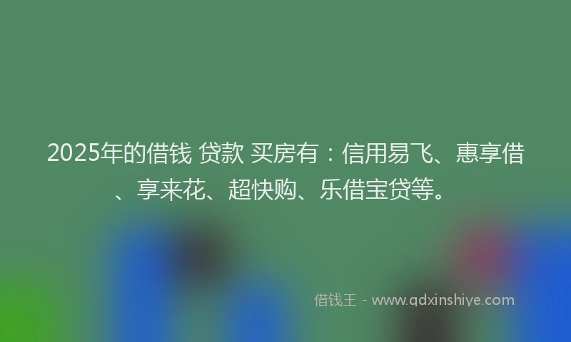 2025年的借钱 贷款 买房有：信用易飞、惠享借、享来花、超快购、乐借宝贷等。