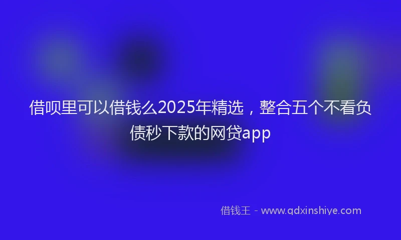 借呗里可以借钱么2025年精选,整合五个不看负债秒下款的网贷app