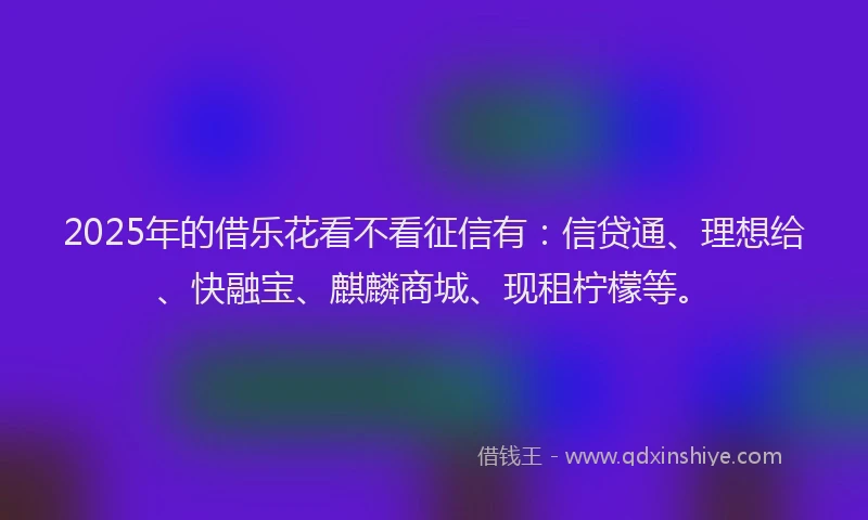2025年的借乐花看不看征信有:信贷通、理想给、快融宝、麒麟商城、现租柠檬等。